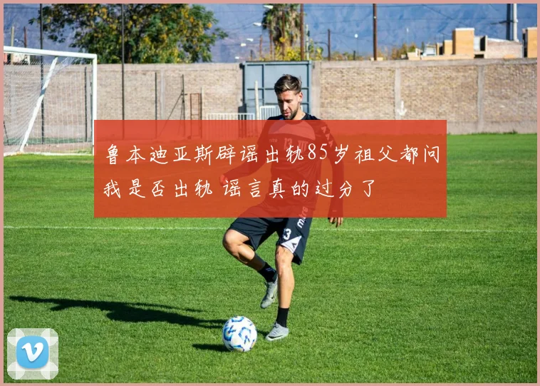 鲁本迪亚斯辟谣出轨85岁祖父都问我是否出轨 谣言真的过分了
